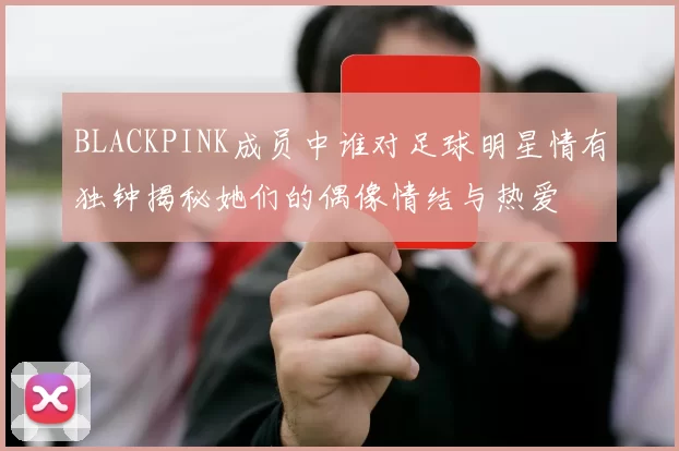BLACKPINK成员中谁对足球明星情有独钟揭秘她们的偶像情结与热爱