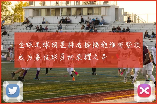 全球足球明星排名榜揭晓谁将登顶成为最佳球员的荣耀之争