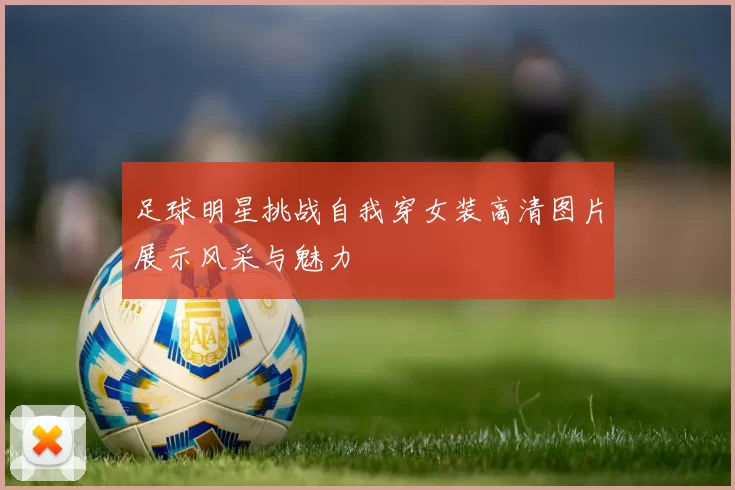 足球明星挑战自我穿女装高清图片展示风采与魅力