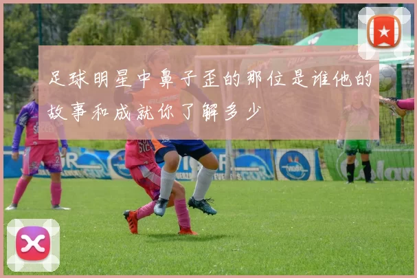 足球明星中鼻子歪的那位是谁他的故事和成就你了解多少