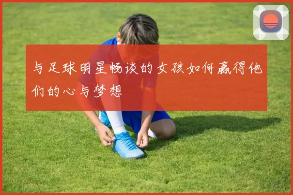 与足球明星畅谈的女孩如何赢得他们的心与梦想