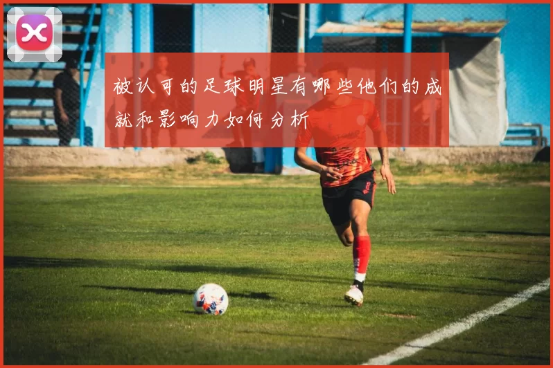 被认可的足球明星有哪些他们的成就和影响力如何分析