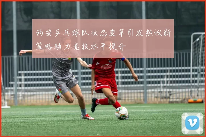 西安乒乓球队状态变革引发热议新策略助力竞技水平提升