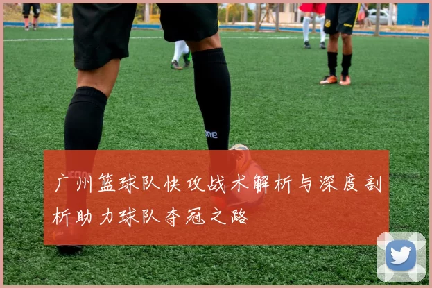 广州篮球队快攻战术解析与深度剖析助力球队夺冠之路