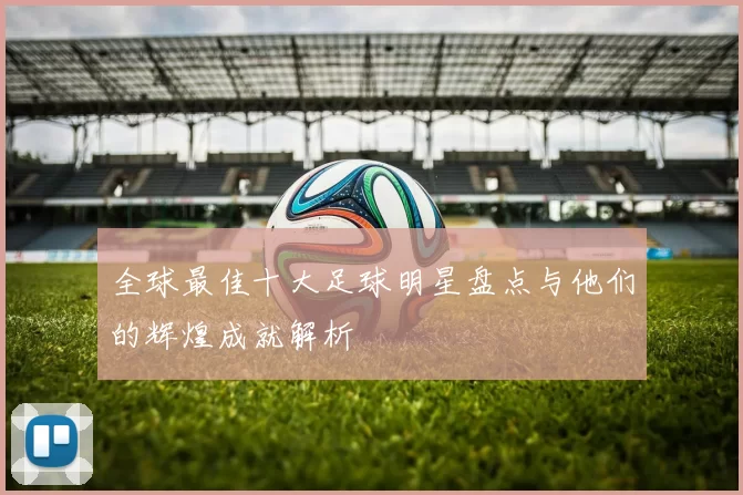 全球最佳十大足球明星盘点与他们的辉煌成就解析