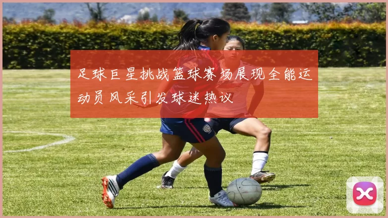 足球巨星挑战篮球赛场展现全能运动员风采引发球迷热议