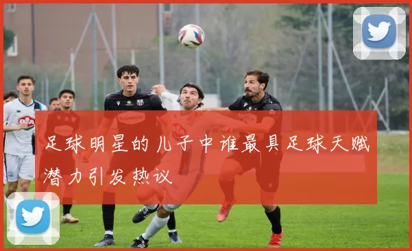 足球明星的儿子中谁最具足球天赋潜力引发热议