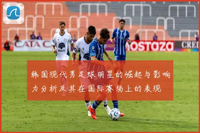韩国现代男足球明星的崛起与影响力分析及其在国际赛场上的表现