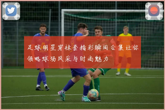 足球明星穿袜套精彩瞬间合集让你领略球场风采与时尚魅力