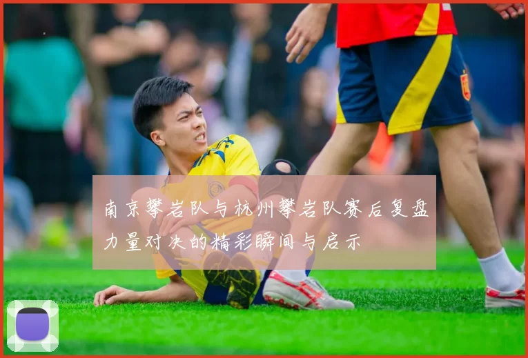 南京攀岩队与杭州攀岩队赛后复盘力量对决的精彩瞬间与启示