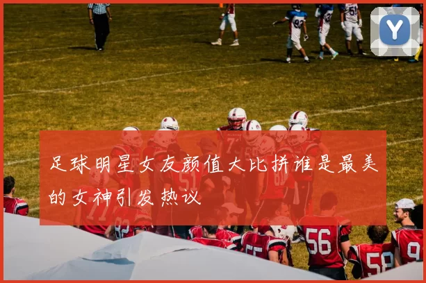 足球明星女友颜值大比拼谁是最美的女神引发热议
