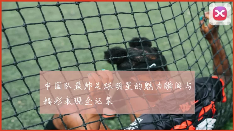 中国队最帅足球明星的魅力瞬间与精彩表现全记录