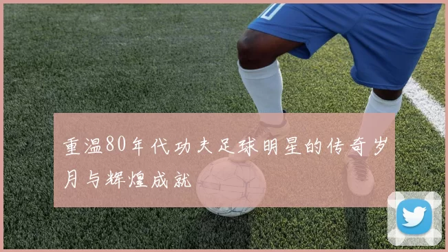 重温80年代功夫足球明星的传奇岁月与辉煌成就