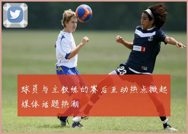 球员与主教练的赛后互动热点掀起媒体话题热潮