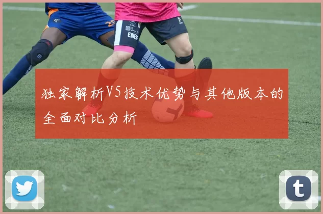 独家解析V5技术优势与其他版本的全面对比分析