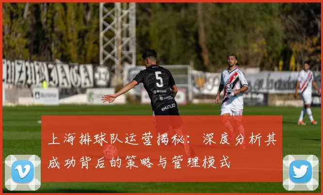 上海排球队运营揭秘：深度分析其成功背后的策略与管理模式
