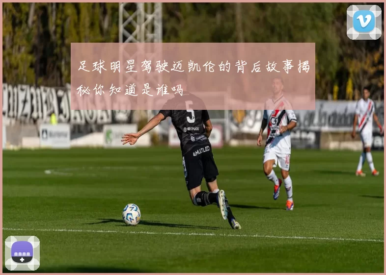 足球明星驾驶迈凯伦的背后故事揭秘你知道是谁吗