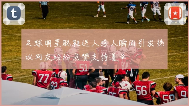 足球明星脱鞋送人感人瞬间引发热议网友纷纷点赞支持善举