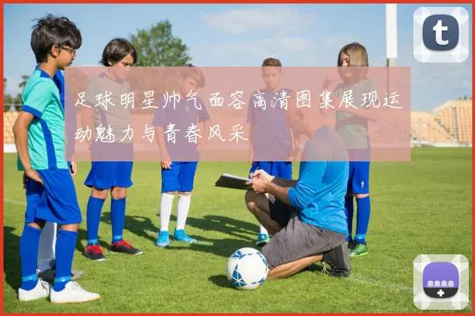 足球明星帅气面容高清图集展现运动魅力与青春风采