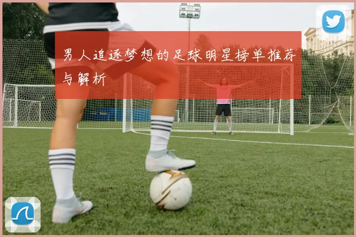 男人追逐梦想的足球明星榜单推荐与解析