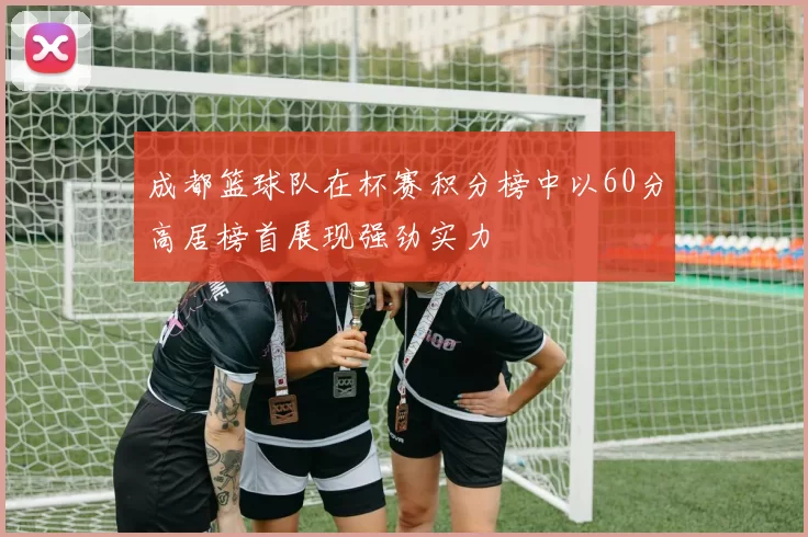 成都篮球队在杯赛积分榜中以60分高居榜首展现强劲实力