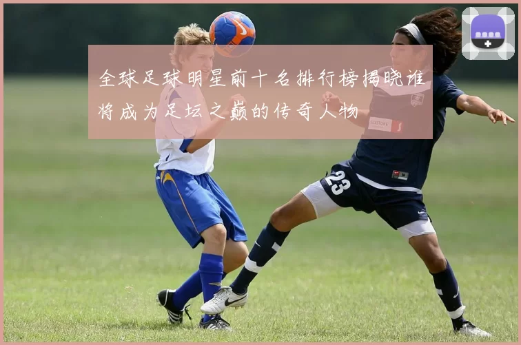 全球足球明星前十名排行榜揭晓谁将成为足坛之巅的传奇人物