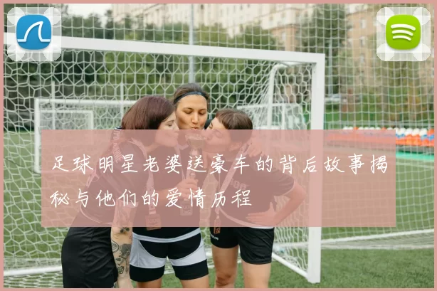 足球明星老婆送豪车的背后故事揭秘与他们的爱情历程