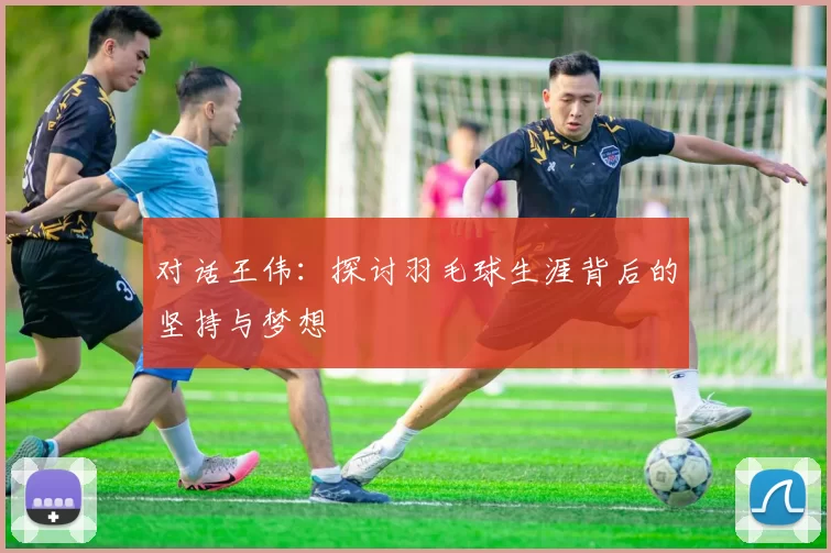 对话王伟：探讨羽毛球生涯背后的坚持与梦想