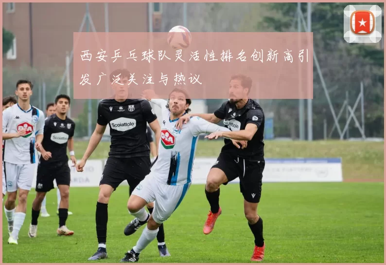 西安乒乓球队灵活性排名创新高引发广泛关注与热议