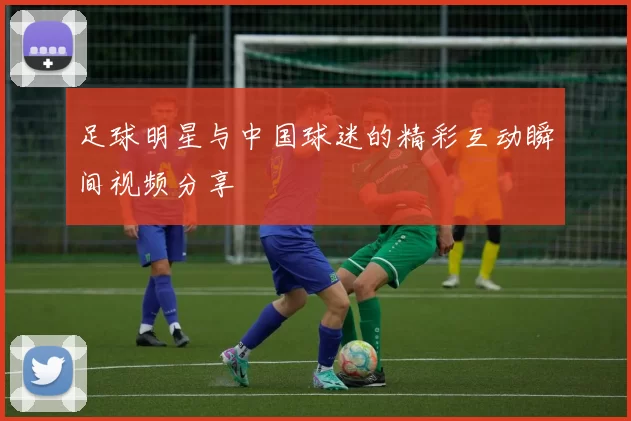 足球明星与中国球迷的精彩互动瞬间视频分享