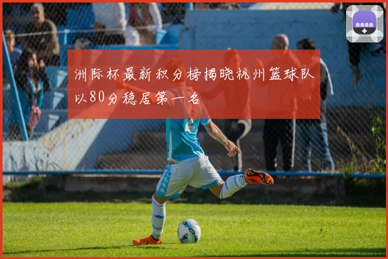 洲际杯最新积分榜揭晓杭州篮球队以80分稳居第一名