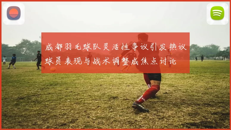 成都羽毛球队灵活性争议引发热议球员表现与战术调整成焦点讨论