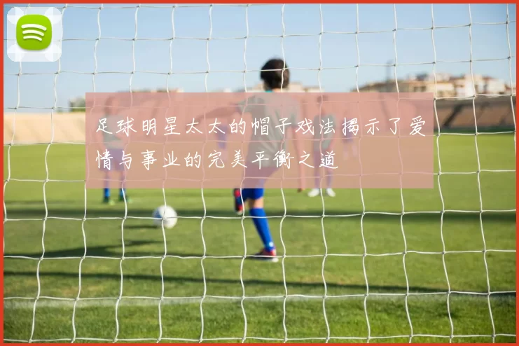 足球明星太太的帽子戏法揭示了爱情与事业的完美平衡之道