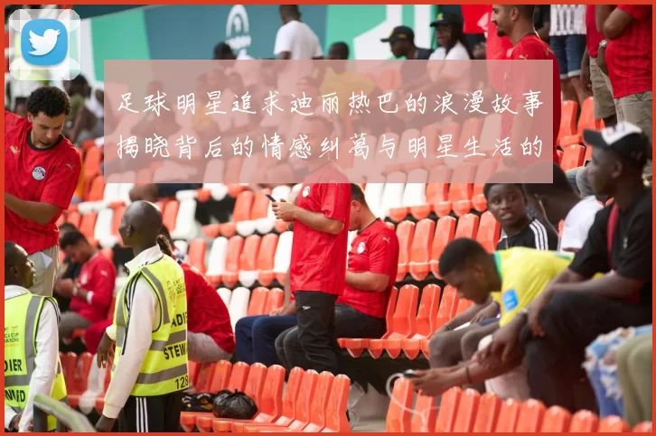 足球明星追求迪丽热巴的浪漫故事揭晓背后的情感纠葛与明星生活的真实面貌