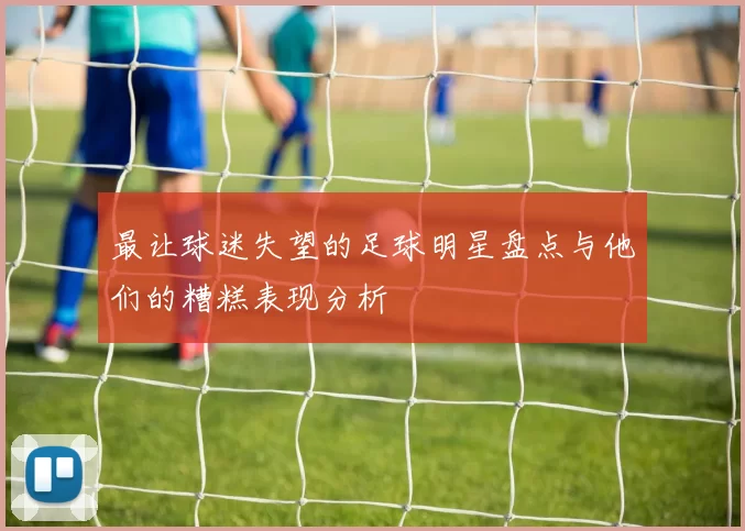 最让球迷失望的足球明星盘点与他们的糟糕表现分析