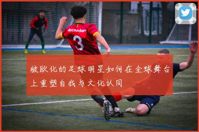 被欧化的足球明星如何在全球舞台上重塑自我与文化认同