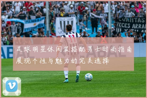 足球明星休闲装搭配男士时尚指南展现个性与魅力的完美选择