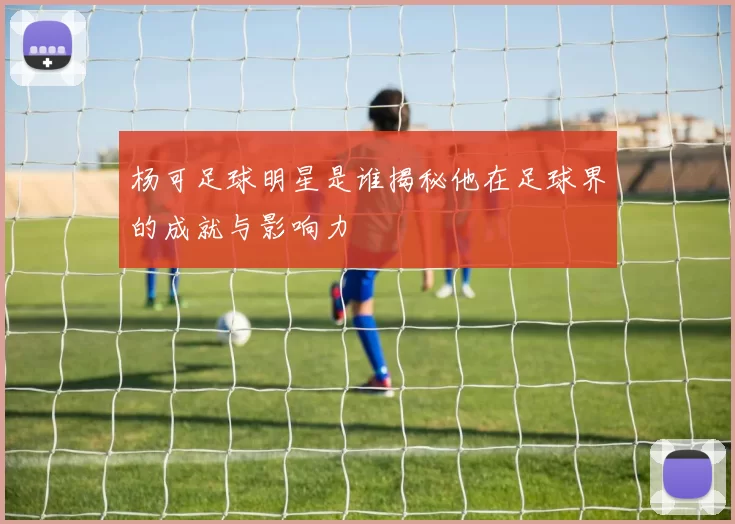 杨可足球明星是谁揭秘他在足球界的成就与影响力