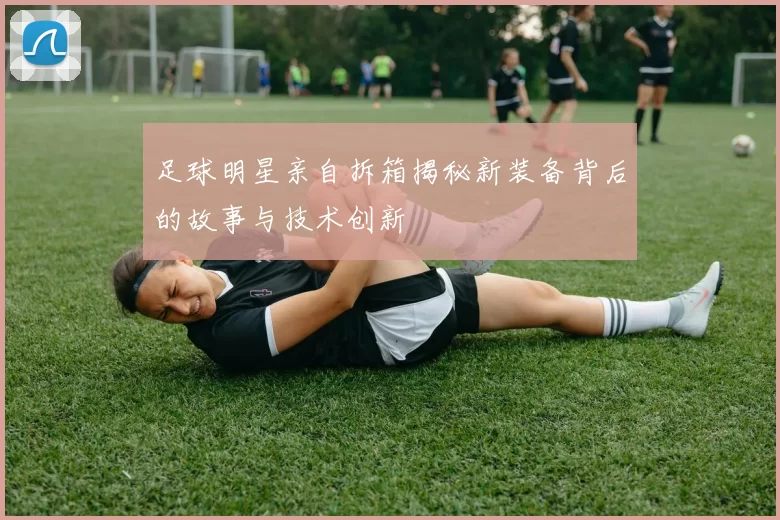 足球明星亲自拆箱揭秘新装备背后的故事与技术创新