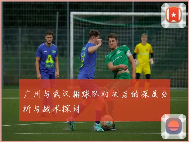 广州与武汉排球队对决后的深度分析与战术探讨