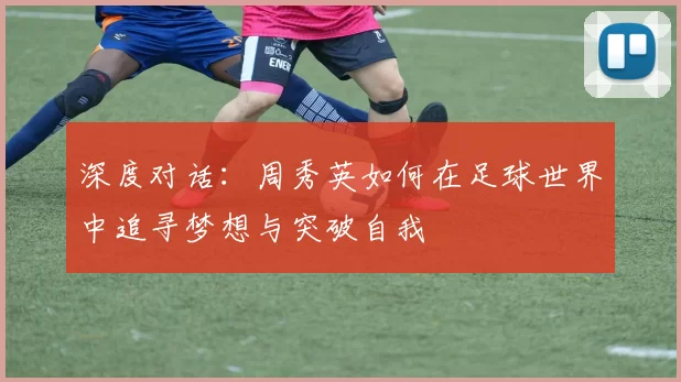 深度对话：周秀英如何在足球世界中追寻梦想与突破自我