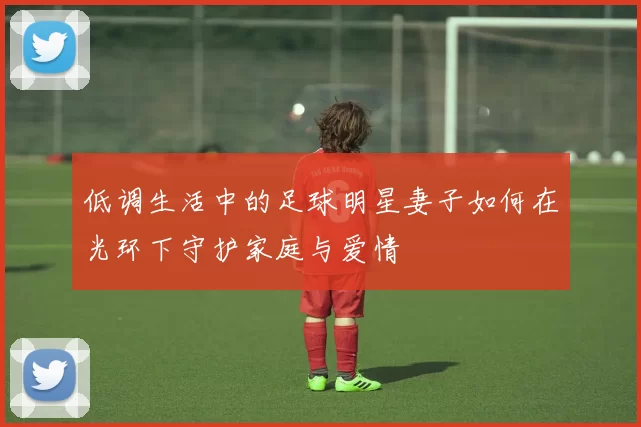 低调生活中的足球明星妻子如何在光环下守护家庭与爱情