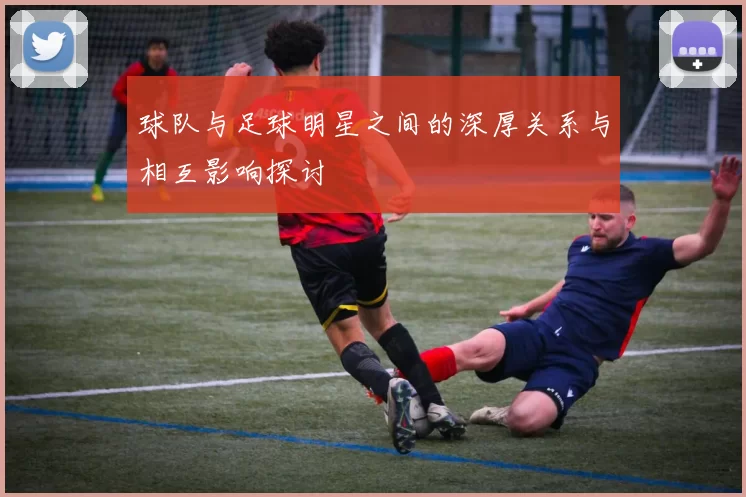 球队与足球明星之间的深厚关系与相互影响探讨