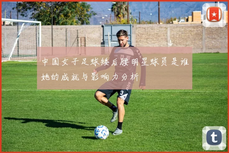 中国女子足球矮后腰明星球员是谁她的成就与影响力分析