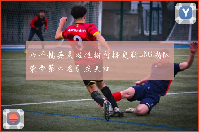 和平精英灵活性排行榜更新LNG战队荣登第六名引发关注
