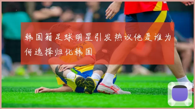 韩国籍足球明星引发热议他是谁为何选择归化韩国