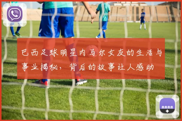 巴西足球明星内马尔女友的生活与事业揭秘，背后的故事让人感动
