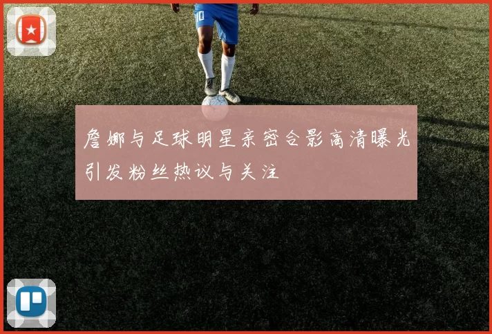 詹娜与足球明星亲密合影高清曝光引发粉丝热议与关注