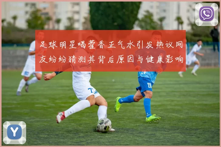 足球明星喝藿香正气水引发热议网友纷纷猜测其背后原因与健康影响