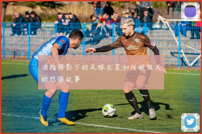 酒精阴影下的足球巨星如何被毁灭的悲惨故事